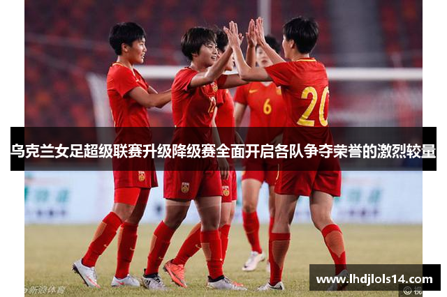 乌克兰女足超级联赛升级降级赛全面开启各队争夺荣誉的激烈较量