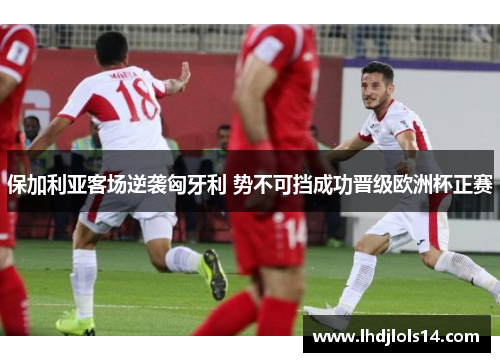 保加利亚客场逆袭匈牙利 势不可挡成功晋级欧洲杯正赛