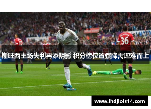 斯旺西主场失利再添阴影 积分榜位置骤降需迎难而上