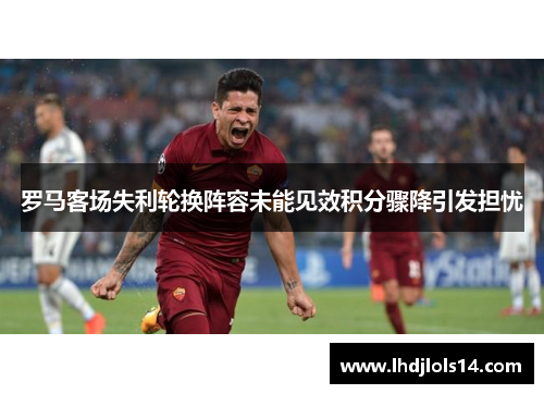 罗马客场失利轮换阵容未能见效积分骤降引发担忧