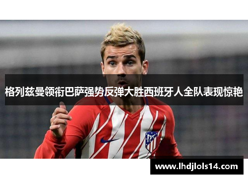 格列兹曼领衔巴萨强势反弹大胜西班牙人全队表现惊艳