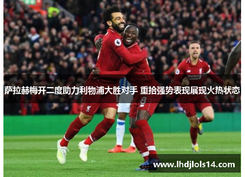萨拉赫梅开二度助力利物浦大胜对手 重拾强势表现展现火热状态